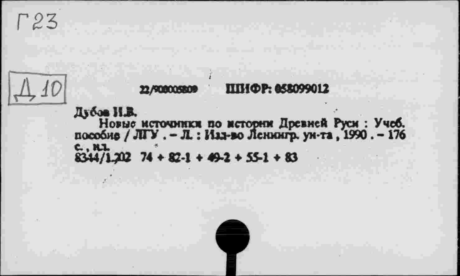 ﻿

8/90000680* ШИФР: 858099012
Дубов ИЛ
Новые нсточимкм по исторнм Древней Руси : Учеб, пособие / ЛГУ . - Л. : Ии-во Лснмигр. ун-та, 1990. - 176
С. их * 8344/Ц02 74 ♦ 82-1 ♦ 49-2 ♦ 55-1 ♦ 83